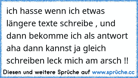 ich hasse wenn ich etwas längere texte schreibe , und dann bekomme ich als antwort aha dann kannst ja gleich schreiben leck mich am arsch !!