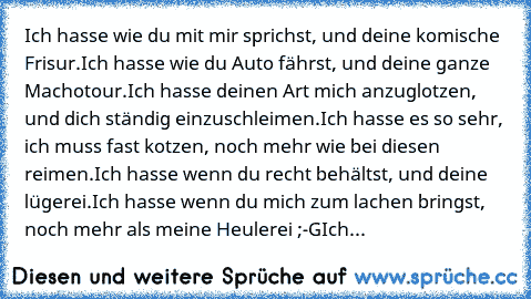 Ich hasse wie du mit mir sprichst, und deine komische Frisur.
Ich hasse wie du Auto fährst, und deine ganze Machotour.
Ich hasse deinen Art mich anzuglotzen, und dich ständig einzuschleimen.
Ich hasse es so sehr, ich muss fast kotzen, noch mehr wie bei diesen reimen.
Ich hasse wenn du recht behältst, und deine lügerei.
Ich hasse wenn du mich zum lachen bringst, noch mehr als meine Heulerei ;-G
...