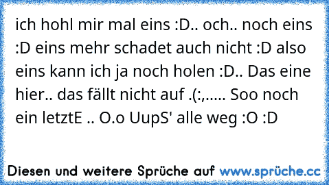 ich hohl mir mal eins :D.. och.. noch eins :D eins mehr schadet auch nicht :D also eins kann ich ja noch holen :D.. Das eine hier.. das fällt nicht auf .(:,..... Soo noch ein letztE´ .. O.o UupS' alle weg :O :D