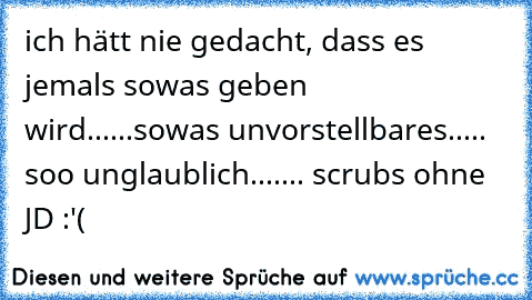 ich hätt nie gedacht, dass es jemals sowas geben wird...
...sowas unvorstellbares..
... soo unglaublich...
.... scrubs ohne JD :'(