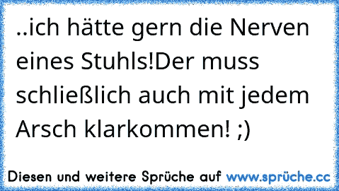 ..ich hätte gern die Nerven eines Stuhls!
Der muss schließlich auch mit jedem Arsch klarkommen! ;)