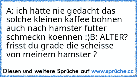 A: ich hätte nie gedacht das solche kleinen kaffee bohnen auch nach hamster futter schmeckn koennen :)
B: ALTER? frisst du grade die scheisse von meinem hamster ?