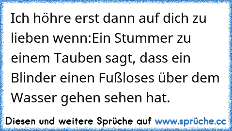 Ich höhre erst dann auf dich zu lieben wenn:
Ein Stummer zu einem Tauben sagt, dass ein Blinder einen Fußloses über dem Wasser gehen sehen hat.