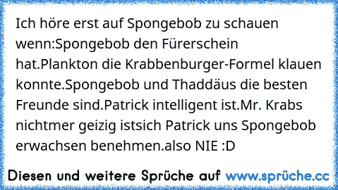 Ich höre erst auf Spongebob zu schauen wenn:
Spongebob den Fürerschein hat.
Plankton die Krabbenburger-Formel klauen konnte.
Spongebob und Thaddäus die besten Freunde sind.
Patrick intelligent ist.
Mr. Krabs nichtmer geizig ist
sich Patrick uns Spongebob erwachsen benehmen.
also NIE :D