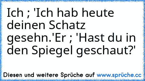 Ich ; 'Ich hab heute deinen Schatz gesehn.'
Er ; 'Hast du in den Spiegel geschaut?'