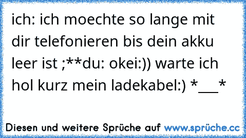 ich: ich moechte so lange mit dir telefonieren bis dein akku leer ist ;**
du: okei:)) warte ich hol kurz mein ladekabel:) 
*___*