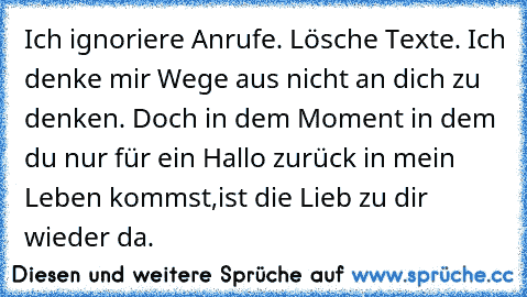 Ich ignoriere Anrufe. Lösche Texte. Ich denke mir Wege aus nicht an dich zu denken. Doch in dem Moment in dem du nur für ein Hallo zurück in mein Leben kommst,ist die Lieb zu dir wieder da.