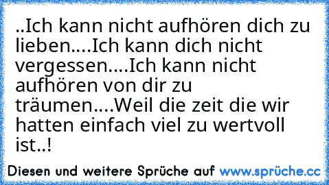 ..Ich kann nicht aufhören dich zu lieben..
..Ich kann dich nicht vergessen..
..Ich kann nicht aufhören von dir zu träumen..
..Weil die zeit die wir hatten einfach viel zu wertvoll ist..! ♥