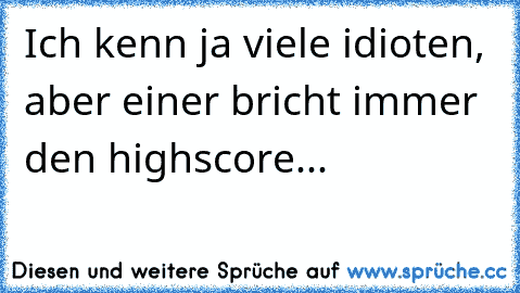 Ich kenn ja viele idioten, aber einer bricht immer den highscore...