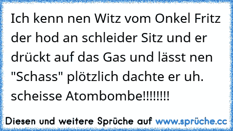 Ich kenn nen Witz vom Onkel Fritz der hod an schleider Sitz und er drückt auf das Gas und lässt nen "Schass" plötzlich dachte er uh. scheisse Atombombe!!!!!!!!