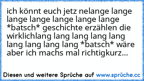 ich könnt euch jetz ne
lange lange lange lange lange lange lange *batsch* geschichte erzählen die wirklich
lang lang lang lang lang lang lang lang lang *batsch* wäre aber ich machs mal richtig
kurz...