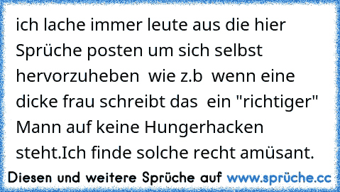 ich lache immer leute aus die hier Sprüche posten um sich selbst hervorzuheben  wie z.b  wenn eine dicke frau schreibt das  ein "richtiger" Mann auf keine Hungerhacken steht.Ich finde solche recht amüsant.