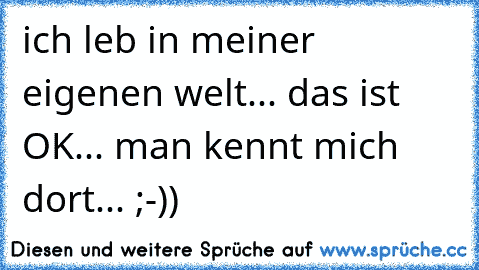 ich leb in meiner eigenen welt... das ist OK... man kennt mich dort... ;-))