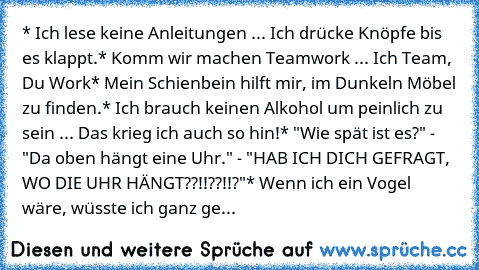 * Ich lese keine Anleitungen ... Ich drücke Knöpfe bis es klappt.
* Komm wir machen Teamwork ... Ich Team, Du Work
* Mein Schienbein hilft mir, im Dunkeln Möbel zu finden.
* Ich brauch keinen Alkohol um peinlich zu sein ... Das krieg ich auch so hin!
* "Wie spät ist es?" - "Da oben hängt eine Uhr." - "HAB ICH DICH GEFRAGT, WO DIE UHR HÄNGT??!!??!!?"
* Wenn ich ein Vogel wäre, wüsste ich ganz ge...