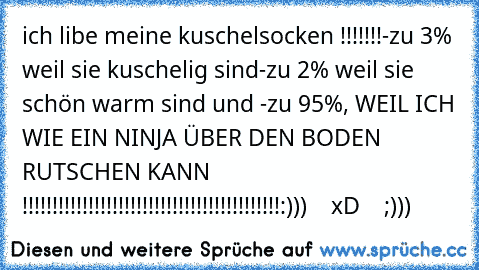 ich libe meine kuschelsocken !!!!!!!
-zu 3% weil sie kuschelig sind
-zu 2% weil sie schön warm sind 
und 
-zu 95%, WEIL ICH WIE EIN NINJA ÜBER DEN BODEN RUTSCHEN KANN  !!!!!!!!!!!!!!!!!!!!!!!!!!!!!!!!!!!!!!!!!!!
:)))    xD    ;)))