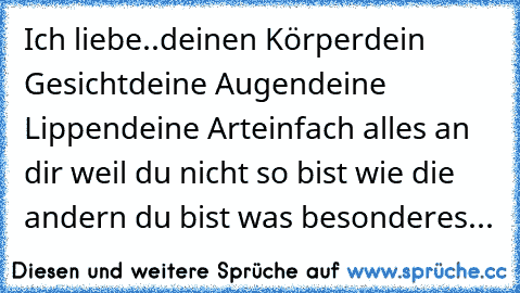 Ich liebe..
deinen Körper
dein Gesicht
deine Augen
deine Lippen
deine Art
einfach alles an dir weil du nicht so bist wie die andern du bist was besonderes...♥