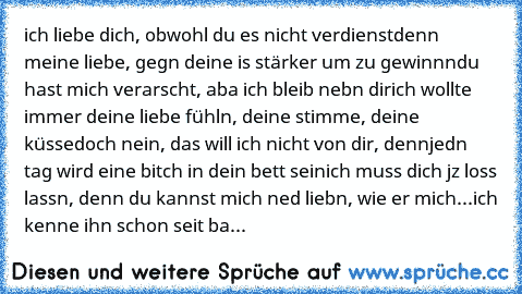 ich liebe dich, obwohl du es nicht verdienst
denn meine liebe, gegn deine is stärker um zu gewinnn
du hast mich verarscht, aba ich bleib nebn dir
ich wollte immer deine liebe fühln, deine stimme, deine küsse
doch nein, das will ich nicht von dir, denn
jedn tag wird eine bitch in dein bett sein
ich muss dich jz loss lassn, denn du kannst mich ned liebn, wie er mich...
ich kenne ihn schon seit ba...