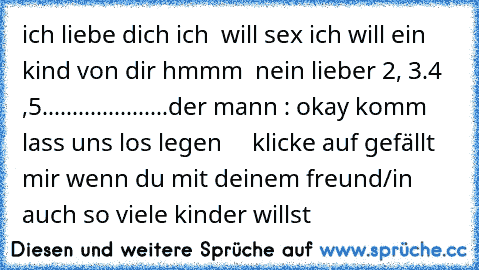 ich liebe dich ♥
ich  will sex ♥
ich will ein kind von dir ♥
hmmm  nein lieber 2, 3.4 ,5.....................
der mann : okay komm lass uns los legen
♥ ♥ ♥ ♥ ♥ 
klicke auf gefällt mir wenn du mit deinem freund/in auch so viele kinder willst