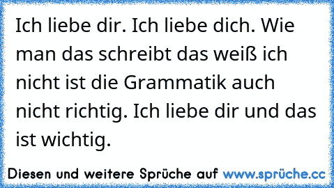 Ich liebe dir. Ich liebe dich. Wie man das schreibt das weiß ich nicht ist die Grammatik auch nicht richtig. Ich liebe dir und das ist wichtig.