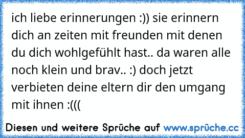 ich liebe erinnerungen :)) sie erinnern dich an zeiten mit freunden mit denen du dich wohlgefühlt hast.. da waren alle noch klein und brav.. :) doch jetzt verbieten deine eltern dir den umgang mit ihnen :((( 
♥ ♥ ♥