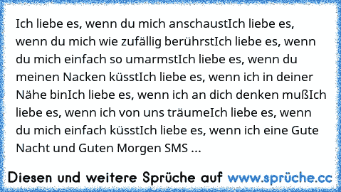 Ich liebe es, wenn du mich anschaust
Ich liebe es, wenn du mich wie zufällig berührst
Ich liebe es, wenn du mich einfach so umarmst
Ich liebe es, wenn du meinen Nacken küsst
Ich liebe es, wenn ich in deiner Nähe bin
Ich liebe es, wenn ich an dich denken muß
Ich liebe es, wenn ich von uns träume
Ich liebe es, wenn du mich einfach küsst
Ich liebe es, wenn ich eine Gute Nacht und Guten Morgen SMS ...