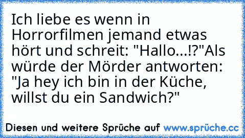 Ich liebe es wenn in Horrorfilmen jemand etwas hört und schreit: "Hallo...!?"
Als würde der Mörder antworten: "Ja hey ich bin in der Küche, willst du ein Sandwich?"