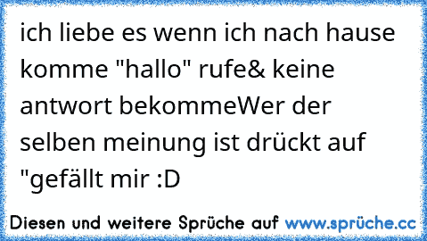 ich liebe es wenn ich nach hause komme "hallo" rufe
& keine antwort bekomme

Wer der selben meinung ist drückt auf "gefällt mir :D