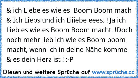 & ich Liebe es wie es  Boom Boom mach & Ich Liebs und ich Liiiebe eees. ! Ja ich Lieb es wie es Boom Boom macht. !
Doch noch mehr lieb ich wie es Boom boom macht, wenn ich in deine Nähe komme & es dein Herz ist ! :-P 