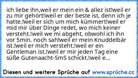 ich liebe ihn,
weil er mein ein & allez ist!
weil er zu mir gehört!
weil er der beste ist, denn ich je hatte.!
weil er sich um mich kümmert!
weil er mid mir über Dinge redet, wo mich keiner versteht.!
weil we mi abgeht, obwohl ich ihn vor 5min. noch sah!
weil er mein Knuddelbär ist.!
weil er mich versteht.!
weil er ein Gentleman ist.!
weil er mir jeden Tag eine süße Gutenaacht-SmS schickt.!
wei...