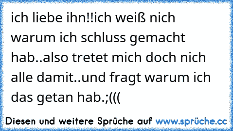 ich liebe ihn!!
ich weiß nich warum ich schluss gemacht hab..
also tretet mich doch nich alle damit..und fragt warum ich das getan hab.;(((