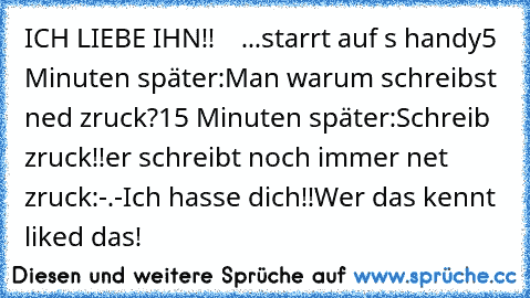 ICH LIEBE IHN!!♥  ♥  ...starrt auf s handy
5 Minuten später:
Man warum schreibst ned zruck?
15 Minuten später:
Schreib zruck!!
er schreibt noch immer net zruck:
-.-Ich hasse dich!!
Wer das kennt liked das!