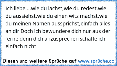 Ich liebe ...
wie du lachst,
wie du redest,
wie du aussiehst,
wie du einen witz machst,
wie du meinen Namen aussprichst,
einfach alles an dir ♥
Doch ich bewundere dich nur aus der ferne denn dich anzusprechen schaffe ich einfach nicht