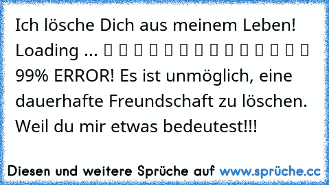 Ich lösche Dich aus meinem Leben! Loading ... ▓ ▓ ▓ ▓ ▓ ▓ ▓ ▓ ▓ ▓ ▓ ▓ ▒ ▒ 99% ERROR! Es ist unmöglich, eine dauerhafte Freundschaft zu löschen. Weil du mir etwas bedeutest!!!