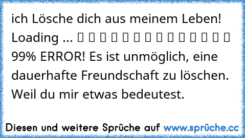 ich Lösche dich aus meinem Leben! Loading ... ▓ ▓ ▓ ▓ ▓ ▓ ▓ ▓ ▓ ▓ ▓ ▓ ▒ ▒ 99% ERROR! Es ist unmöglich, eine dauerhafte Freundschaft zu löschen. Weil du mir etwas bedeutest.