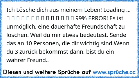 Ich Lösche dich aus meinem Leben! Loading ... ▓ ▓ ▓ ▓ ▓ ▓ ▓ ▓ ▓ ▓ ▓ ▓ ▒ ▒ 99% ERROR! Es ist unmöglich, eine dauerhafte Freundschaft zu löschen. Weil du mir etwas bedeutest. Sende das an 10 Personen, die dir wichtig sind.Wenn du 3 zurück bekommst dann, bist du ein wahrer Freund..♥