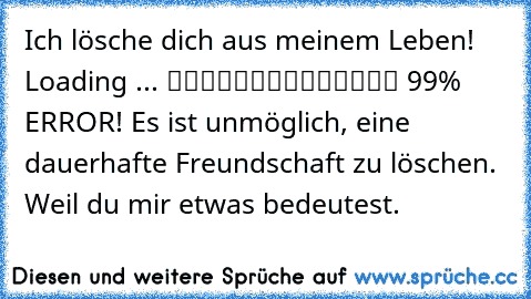 Ich lösche dich aus meinem Leben! Loading ... ▓▓▓▓▓▓▓▓▓▓▓▓▒▒ 99% ERROR! Es ist unmöglich, eine dauerhafte Freundschaft zu löschen. Weil du mir etwas bedeutest.