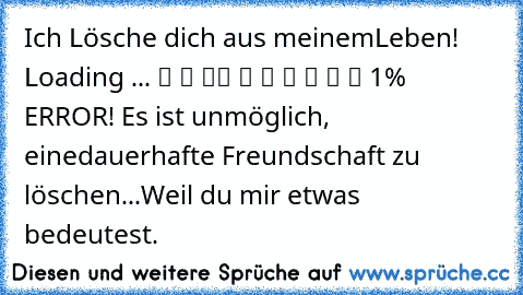 Ich Lösche dich aus meinem
Leben! Loading ... ▓ ▒ ▒
▒ ▒ ▒ ▒ ▒ ▒ ▒ 1% ERROR! Es ist unmöglich, eine
dauerhafte Freundschaft zu löschen...
Weil du mir etwas bedeutest.