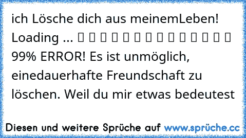 ich Lösche dich aus meinem
Leben! Loading ... ▓ ▓ ▓ ▓ ▓ ▓ ▓ ▓ ▓ ▓ ▓ ▓ ▓ ▒ 99% ERROR! Es ist unmöglich, eine
dauerhafte Freundschaft zu löschen. Weil du mir etwas bedeutest