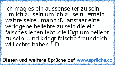 ich mag es ein aussenseiter zu sein um ich zu sein um ich zu sein ..=mein wahre seite ..mann :D  
anstaat eine verlogene beliebte zu sein die ein falsches leben lebt..die lügt um beliebt zu sein ..und kriegt falsche freunde
ich will echte haben ! :D