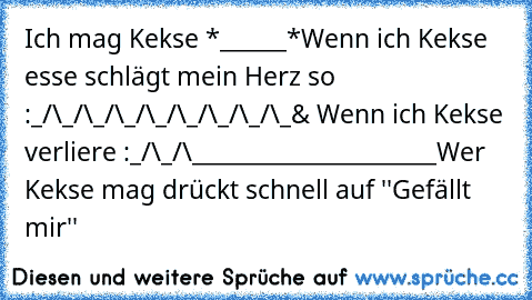 Ich mag Kekse *______*
Wenn ich Kekse esse schlägt mein Herz so :
_/\_/\_/\_/\_/\_/\_/\_/\_
& Wenn ich Kekse verliere :
_/\_/\______________________
Wer Kekse mag drückt schnell auf ''Gefällt mir'' ♥