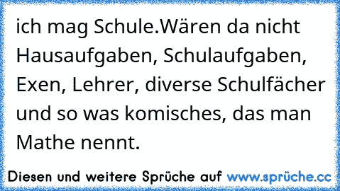 ich mag Schule.
Wären da nicht Hausaufgaben, Schulaufgaben, Exen, Lehrer, diverse Schulfächer und so was komisches, das man Mathe nennt.