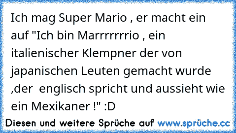 Ich mag Super Mario , er macht ein auf "Ich bin Marrrrrrrio , ein italienischer Klempner der von japanischen Leuten gemacht wurde ,der  englisch spricht und aussieht wie ein Mexikaner !" :D