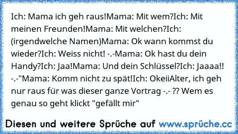 Ich: Mama ich geh raus!
Mama: Mit wem?
Ich: Mit meinen Freunden!
Mama: Mit welchen?
Ich: (irgendwelche Namen)
Mama: Ok wann kommst du wieder?
Ich: Weiss nicht! -.-
Mama: Ok hast du dein Handy?
Ich: Jaa!
Mama: Und dein Schlüssel?
Ich: Jaaaa!! -.-"
Mama: Komm nicht zu spät!
Ich: Okeii
Alter, ich geh nur raus für was dieser ganze Vortrag -.- ?? Wem es genau so geht klickt "gefällt mir"