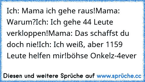 Ich: Mama ich gehe raus!
Mama: Warum?
Ich: Ich﻿ gehe 44 Leute verkloppen!
Mama: Das schaffst du doch nie!
Ich: Ich weiß, aber 1159 Leute helfen mir!
böhse Onkelz-4ever