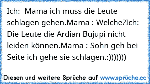 Ich:  Mama ich muss die Leute schlagen gehen.
Mama : Welche?
Ich: Die Leute die Ardian Bujupi nicht leiden können.
Mama : Sohn geh bei Seite ich gehe sie schlagen.
:)))))))