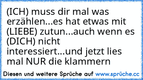 (ICH) muss dir mal was erzählen...
es hat etwas mit (LIEBE) zutun...
auch wenn es (DICH) nicht interessiert...
und jetzt lies mal NUR die klammern ♥