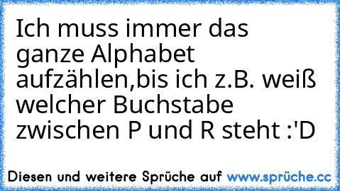 Ich muss immer das ganze Alphabet aufzählen,bis ich z.B. weiß welcher Buchstabe zwischen P und R steht :'D