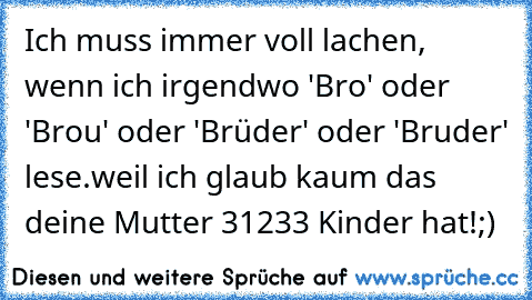 Ich muss immer voll lachen, wenn ich irgendwo 'Bro' oder 'Brou' oder 'Brüder' oder 'Bruder' lese.weil ich glaub kaum das deine Mutter 31233 Kinder hat!;)