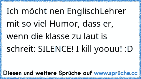 Ich möcht nen EnglischLehrer mit so viel Humor, dass er, wenn die klasse zu laut is schreit: SILENCE! I kill yoouu! :D