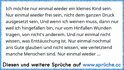 Ich möchte nur einmal wieder ein kleines Kind sein. Nur einmal wieder frei sein, nicht dem ganzen Druck ausgesetzt sein, Und wenn ich weinen muss, dann nur weil ich hingefallen bin, nur vom Hinfallen Wunden tragen, von nicht's anderem. Und nur einmal nicht wissen, was Enttäuschung ist. Nur einmal nochmal ans Gute glauben und nicht wissen, wie verletztend manche Menschen sind. Nur einmal wieder ...